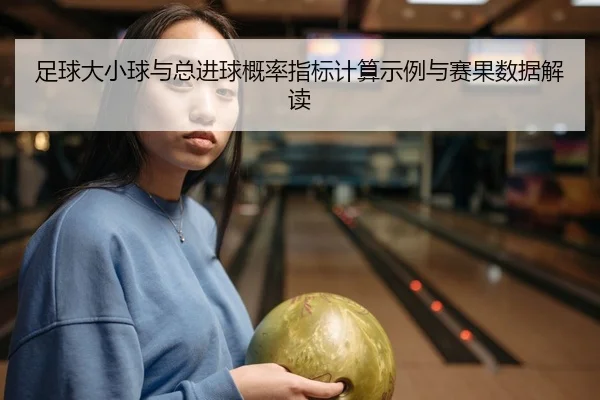足球大小球与总进球概率指标计算示例与赛果数据解读